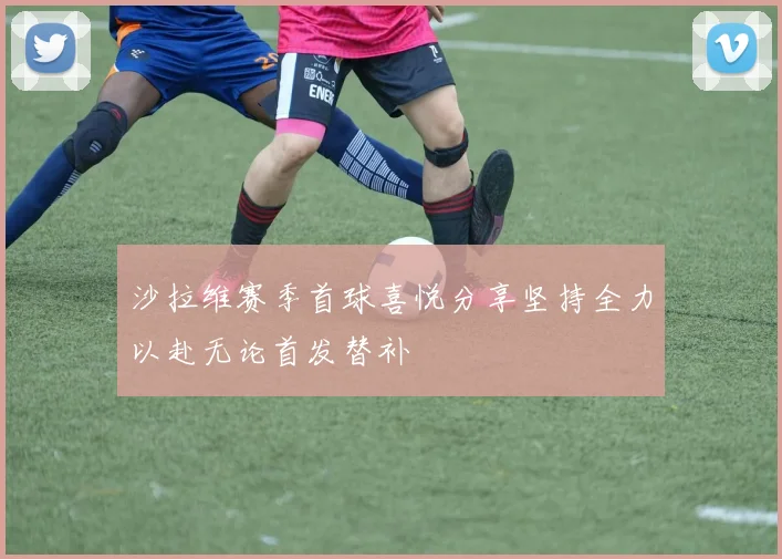 沙拉维赛季首球喜悦分享坚持全力以赴无论首发替补