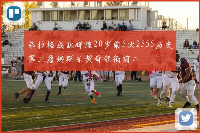 弗拉格成就辉煌20岁前5次2555历史第三詹姆斯东契奇领衔前二