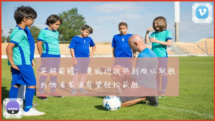 英超前瞻：曼城迎战热刺难以取胜利物浦客场有望轻松获胜
