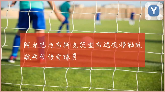 阿尔巴与布斯克茨宣布退役穆勒致敬两位传奇球员
