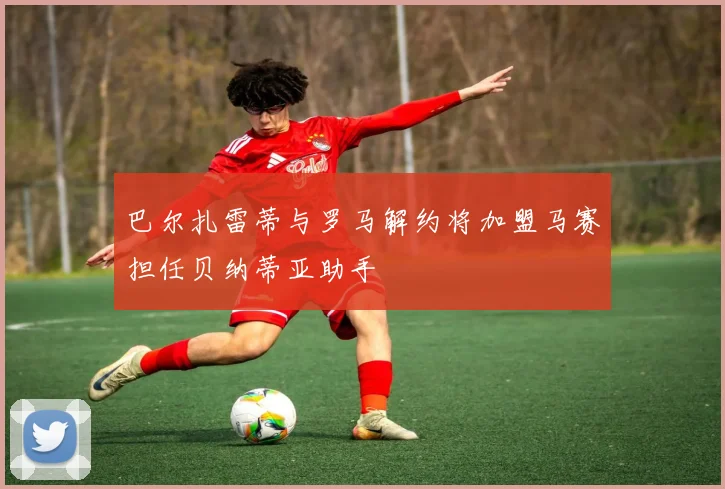 巴尔扎雷蒂与罗马解约将加盟马赛担任贝纳蒂亚助手