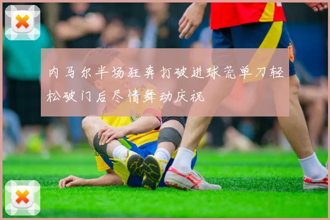 内马尔半场狂奔打破进球荒单刀轻松破门后尽情舞动庆祝