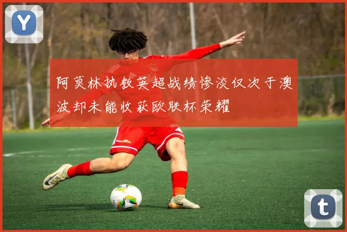 阿莫林执教英超战绩惨淡仅次于澳波却未能收获欧联杯荣耀