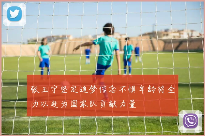 张玉宁坚定追梦信念不惧年龄将全力以赴为国家队贡献力量