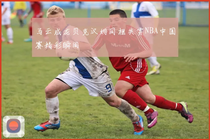 马云成龙贝克汉姆同框共赏NBA中国赛精彩瞬间