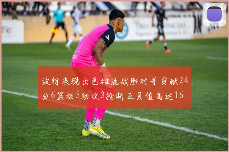 波特表现出色雄鹿战胜对手贡献24分6篮板5助攻3抢断正负值高达16