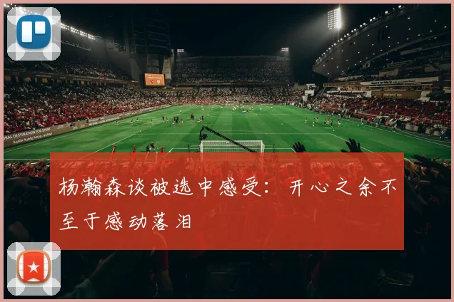 杨瀚森谈被选中感受：开心之余不至于感动落泪
