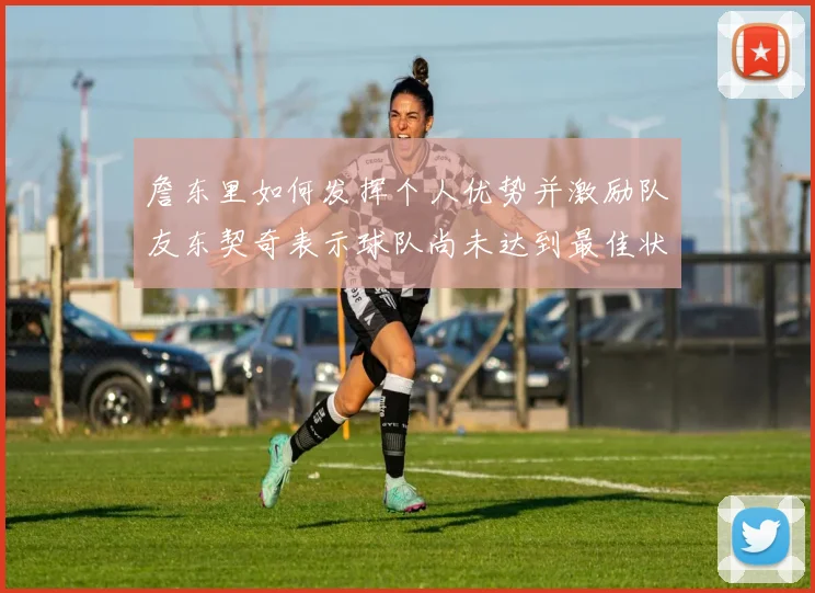 詹东里如何发挥个人优势并激励队友东契奇表示球队尚未达到最佳状态