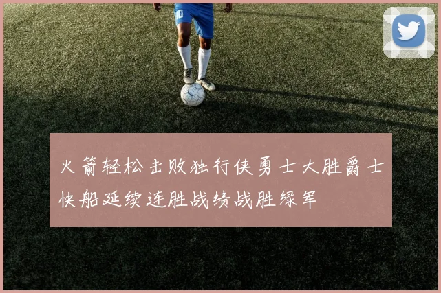 火箭轻松击败独行侠勇士大胜爵士快船延续连胜战绩战胜绿军
