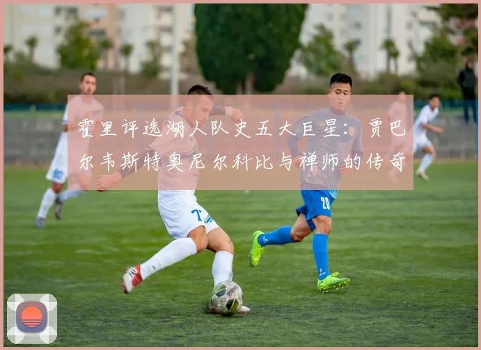 霍里评选湖人队史五大巨星：贾巴尔韦斯特奥尼尔科比与禅师的传奇之路