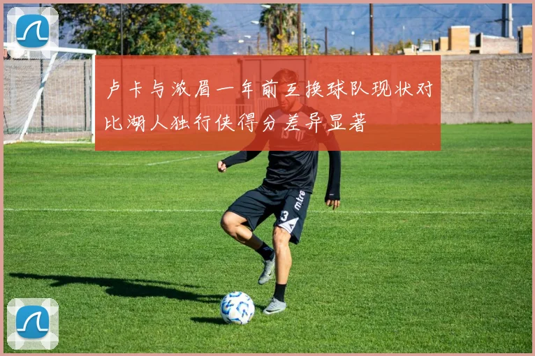 卢卡与浓眉一年前互换球队现状对比湖人独行侠得分差异显著