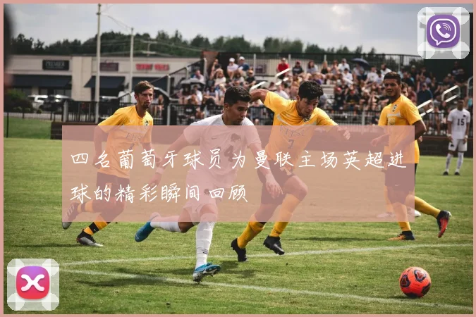 四名葡萄牙球员为曼联主场英超进球的精彩瞬间回顾