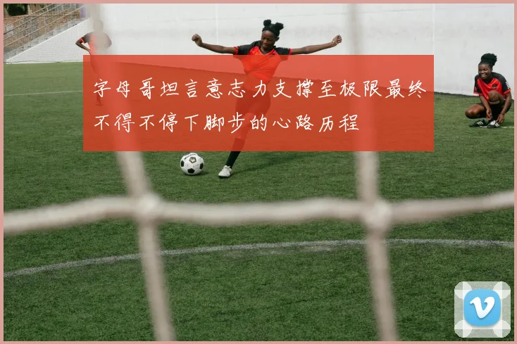 字母哥坦言意志力支撑至极限最终不得不停下脚步的心路历程