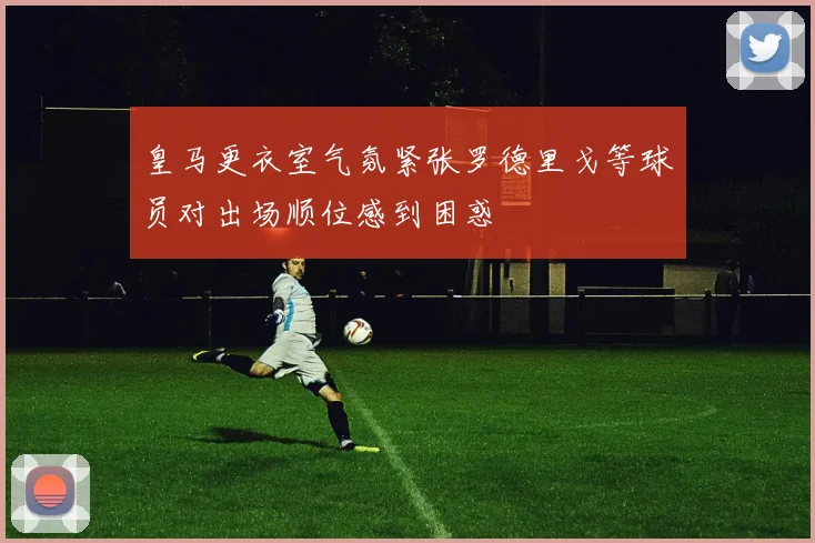 皇马更衣室气氛紧张罗德里戈等球员对出场顺位感到困惑