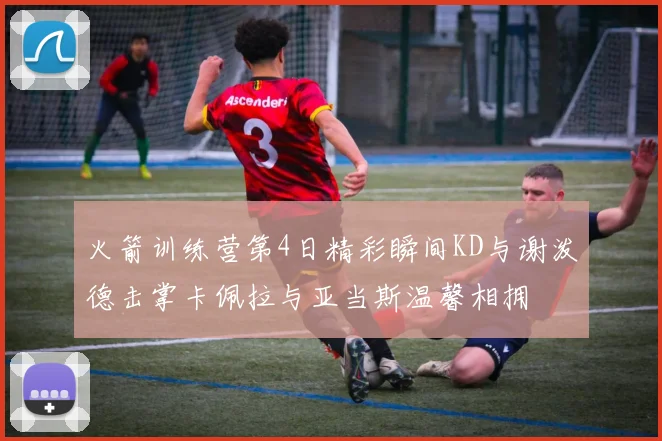 火箭训练营第4日精彩瞬间KD与谢泼德击掌卡佩拉与亚当斯温馨相拥