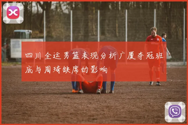 四川全运男篮表现分析广厦夺冠班底与周琦缺席的影响