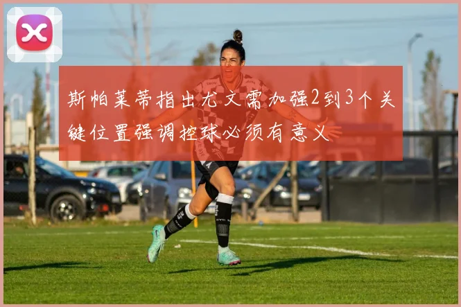 斯帕莱蒂指出尤文需加强2到3个关键位置强调控球必须有意义