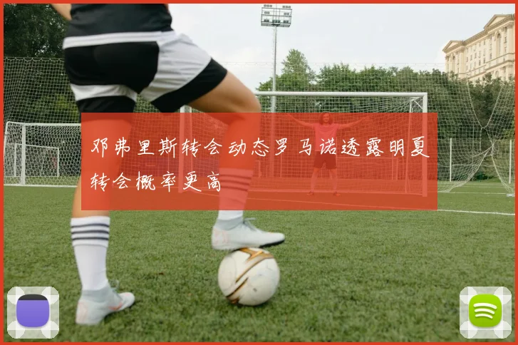 邓弗里斯转会动态罗马诺透露明夏转会概率更高