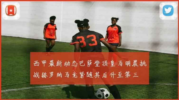 西甲最新动态巴萨登顶皇马明晨挑战赫罗纳马竞紧随其后升至第三