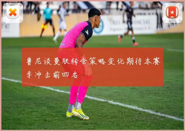 鲁尼谈曼联转会策略变化期待本赛季冲击前四名