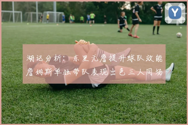 湖记分析：东里无詹提升球队效能詹姆斯单独带队表现出色三人同场反而下滑