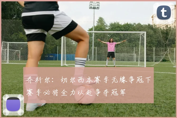 乔科尔：切尔西本赛季无缘争冠下赛季必将全力以赴争夺冠军
