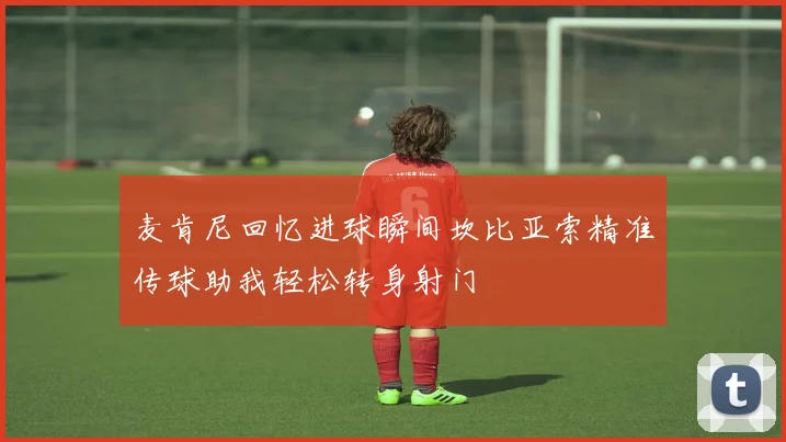 麦肯尼回忆进球瞬间坎比亚索精准传球助我轻松转身射门