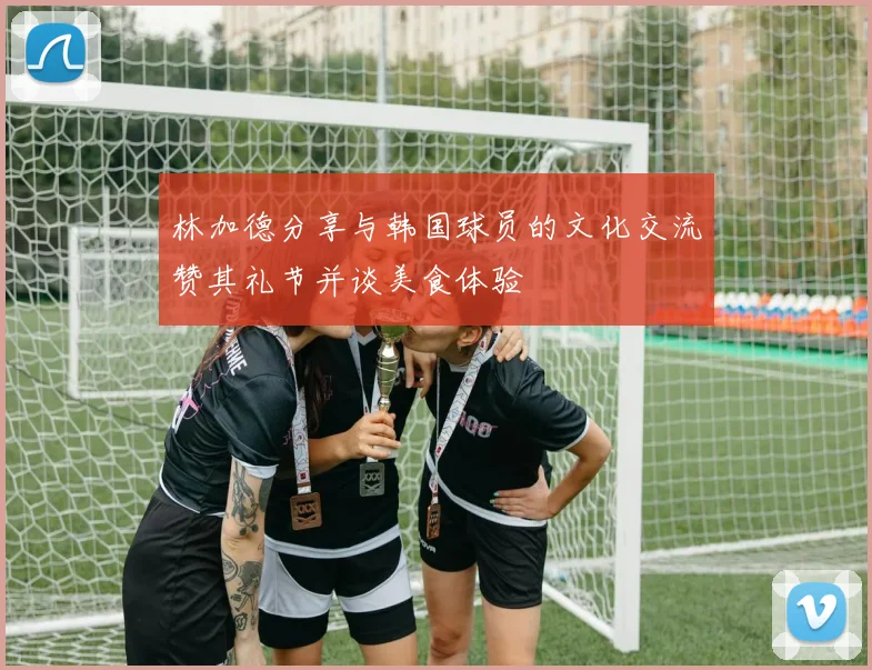 林加德分享与韩国球员的文化交流赞其礼节并谈美食体验