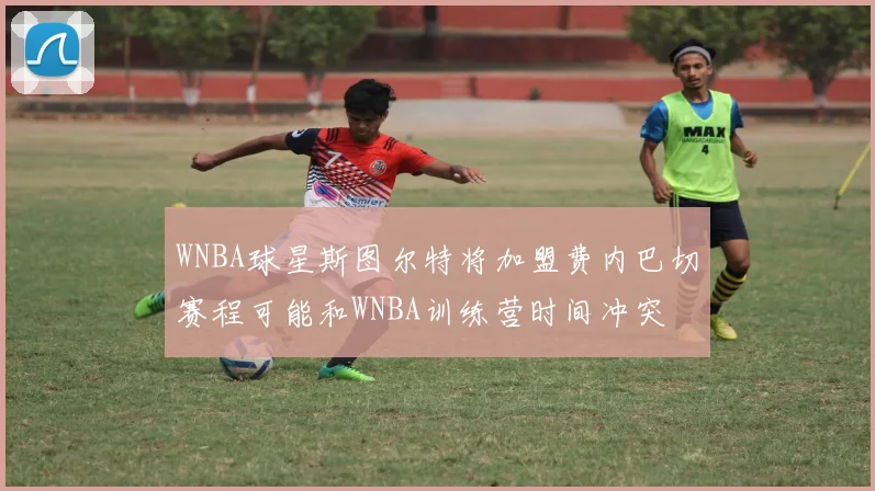 WNBA球星斯图尔特将加盟费内巴切赛程可能和WNBA训练营时间冲突