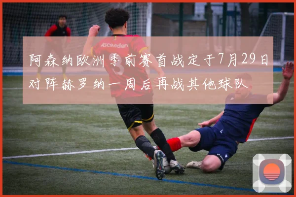 阿森纳欧洲季前赛首战定于7月29日对阵赫罗纳一周后再战其他球队