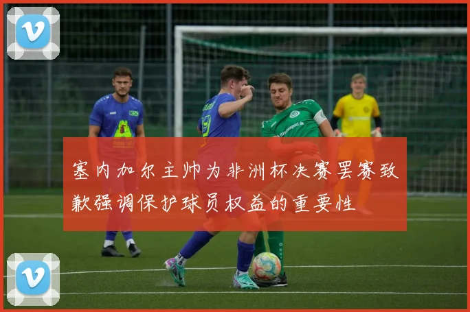 塞内加尔主帅为非洲杯决赛罢赛致歉强调保护球员权益的重要性