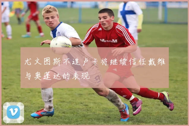 尤文图斯不追卢卡将继续信任戴维与奥蓬达的表现