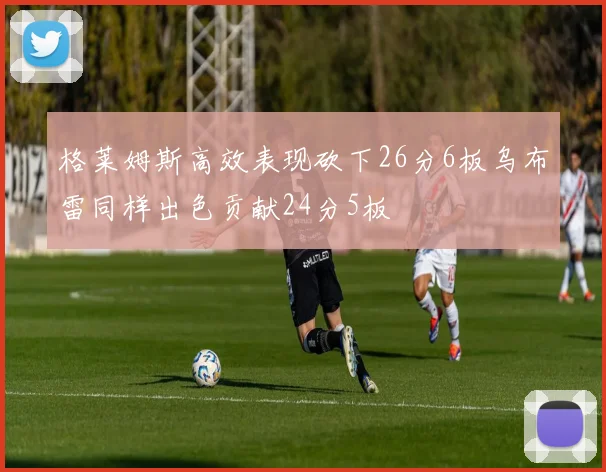 格莱姆斯高效表现砍下26分6板乌布雷同样出色贡献24分5板