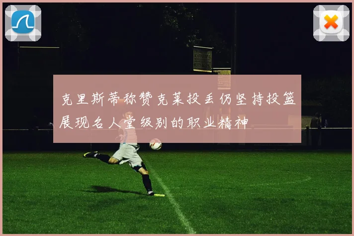 克里斯蒂称赞克莱投丢仍坚持投篮展现名人堂级别的职业精神