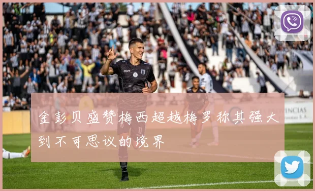 金彭贝盛赞梅西超越梅罗称其强大到不可思议的境界