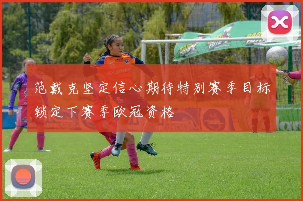 范戴克坚定信心期待特别赛季目标锁定下赛季欧冠资格